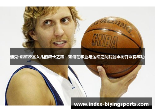 迪克·诺维茨基女儿的成长之路:如何在学业与运动之间找到平衡并取得成功 迪克·诺维茨基女儿的成长之路:如何在学业与运动之间找到平衡并取得成功